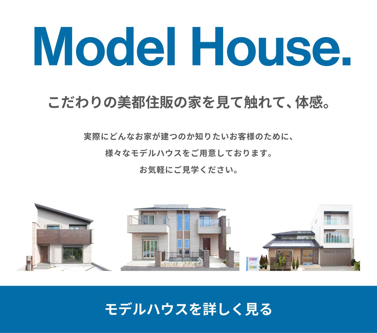 美都住販　橋本　建売　Model House. こだわりの美都住販の家を見て触れて、体感。 実際にどんなお家が建つのか知りたいお客様のために、様々なモデルハウスをご用意しております。お気軽にご見学ください。 モデルハウスを詳しく見る