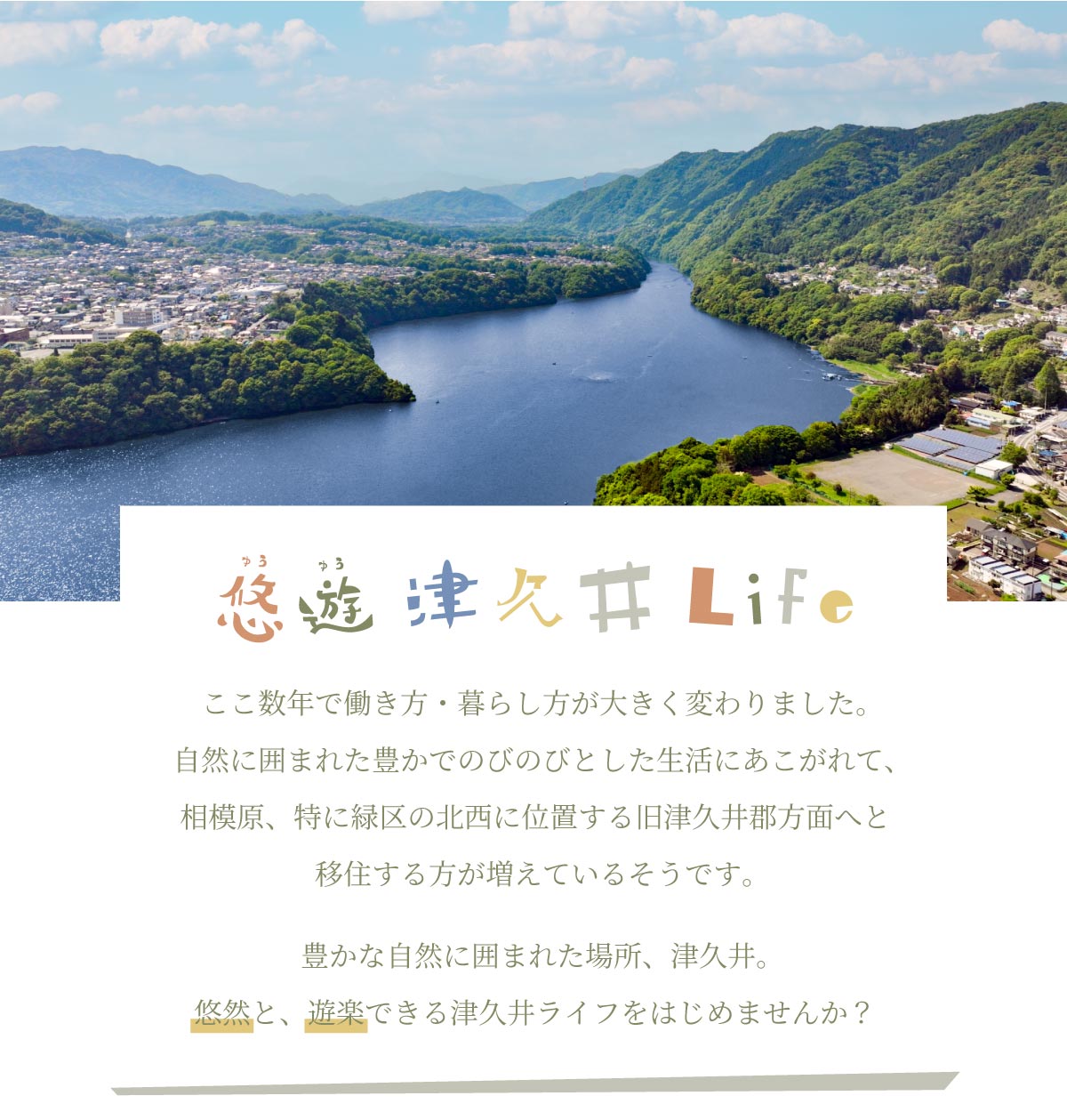 美都住販 悠遊 津久井 Life ここ数年で働き方・暮らし方が大きく変わりました。自然に囲まれた豊かでのびのびとした生活にあこがれて、相模原、特に緑区の北西に位置する旧津久井郡方面へと移住する方が増えているそうです。豊かな自然に囲まれた場所、津久井。悠然と、遊楽できる津久井ライフをはじめませんか？