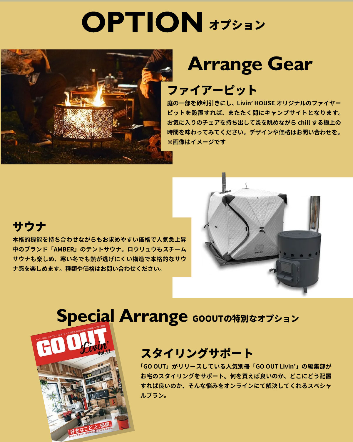 美都住販　GOOUT Livin' HOUSE アウトドア　オプション　Arrange Gear ファイアーピット 庭の一部を砂利引きにし、Livin’ HOUSEオリジナルのファイヤーピットを設置すれば、またたく間にキャンプサイトとなります。お気に入りのチェアを持ち出して炎を眺めながらchillする極上の時間を味わってみてください。デザインや価格はお問い合わせを。 ※画像はイメージです サウナ　本格的機能を持ち合わせながらもお求めやすい価格で人気急上昇中のブランド「AMBER」のテントサウナ。ロウリュウもスチームサウナも楽しめ、寒い冬でも熱が逃げにくい構造で本格的なサウナ感を楽しめます。種類や価格はお問い合わせください。　Special Arrange GO OUTの特別なオプション　スタイリングサポート　「GO OUT」がリリースしている人気別冊「GO OUT Livin’」の編集部がお宅のスタイリングをサポート。何を買えば良いのか、どこにどう配置すれば良いのか、そんな悩みをオンラインにて解決してくれるスペシャルプラン。