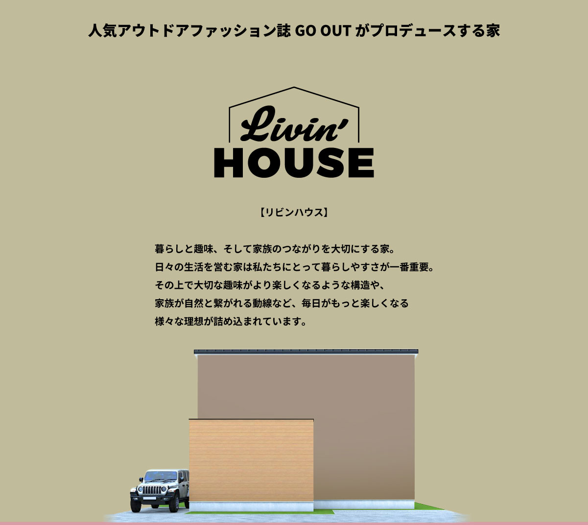 美都住販　GOOUT Livin' HOUSE 人気アウトドアファッション誌GO OUT がプロデュースする家 リビンハウス　暮らしと趣味、そして家族のつながりを大切にする家。 日々の生活を営む家は私たちにとって暮らしやすさが一番重要。 その上で大切な趣味がより楽しくなるような構造や、 家族が自然と繋がれる動線など、毎日がもっと楽しくなる 様々な理想が詰め込まれています。