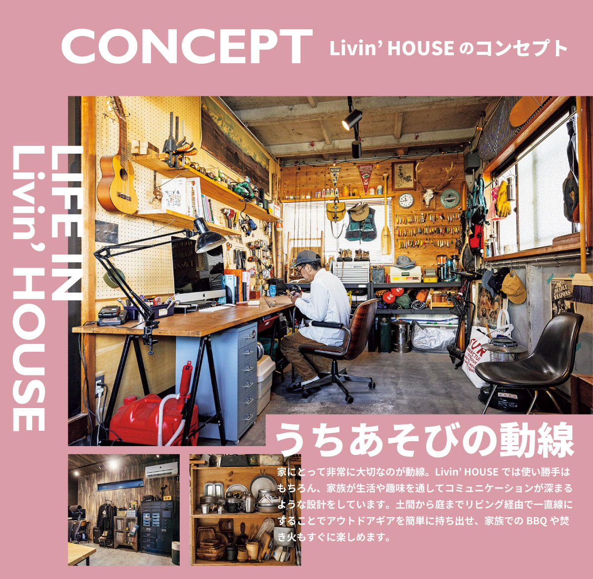 美都住販　GOOUT Livin' HOUSE 人気アウトドアファッション誌　CONCEPT うちあそびの動線 家にとって非常に大切なのが動線。Livin’ HOUSEでは使い勝手はもちろん、家族が生活や趣味を通してコミュニケーションが深まるような設計をしています。土間から庭までリビング経由で一直線にすることでアウトドアギアを簡単に持ち出せ、家族でのBBQや焚き火もすぐに楽しめます。