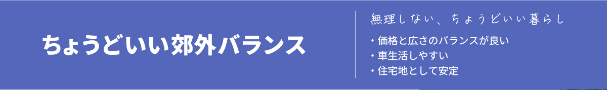 【ちょうどいい郊外バランス】「無理しない、ちょうどいい暮らし」エリアの特徴▼・価格と広さのバランスが良い・車生活しやすい・住宅地として安定