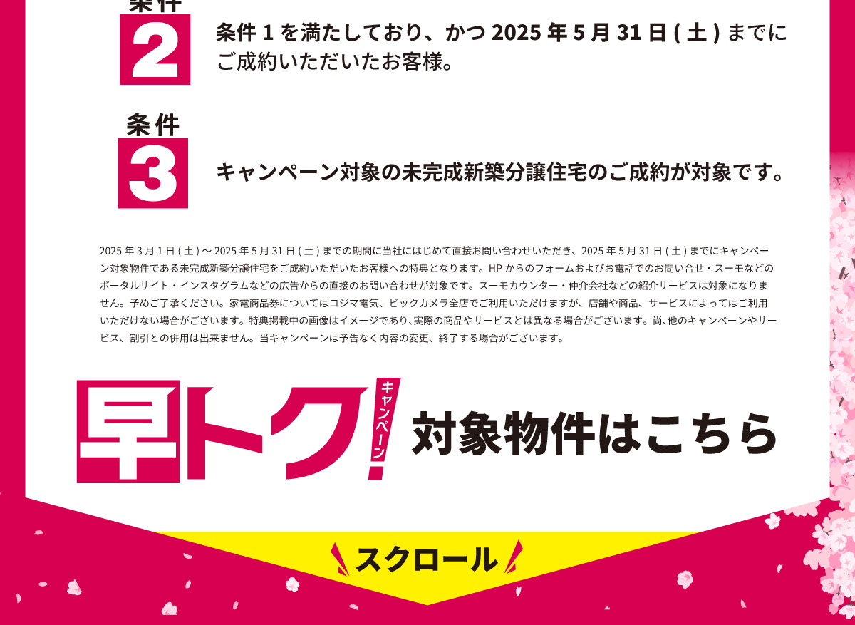 美都住販　キャンペーン 条件2 条件1を満たしており、かつ2025年5月31日(土)までにご成約いただいたお客様。 条件3 キャンペーン対象の未完成新築分譲住宅のご成約が対象です。 2025年3月1日(土)～2025年5月31日(土)までの期間に当社にはじめて直接お問い合わせいただき、2025年5月31日(土)までにキャンペーン対象物件である未完成新築分譲住宅をご成約いただいたお客様への特典となります。HPからのフォームおよびお電話でのお問い合せ・スーモなどのポータルサイト・インスタグラムなどの広告からの直接のお問い合わせが対象です。スーモカウンター・仲介会社などの紹介サービスは対象になりません。予めご了承ください。家電商品券についてはコジマ電気、ビックカメラ全店でご利用いただけますが、店舗や商品、サービスによってはご利用いただけない場合がございます。特典掲載中の画像はイメージであり、実際の商品やサービスとは異なる場合がございます。尚、他のキャンペーンやサービス、割引との併用は出来ません。当キャンペーンは予告なく内容の変更、終了する場合がございます。 早トクキャンペーン　対象物件はこちら　スクロール