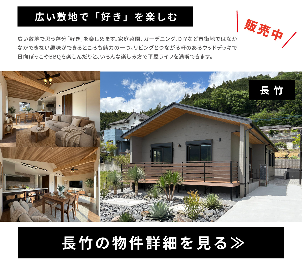 広い敷地で「好き」を楽しむ　広い敷地で思う存分「好き」を楽しめます。家庭菜園、ガーデニング、DIYなど市街地ではなかなかできない趣味ができるところも魅力の一つ。リビングとつながる軒のあるウッドデッキで日向ぼっこやBBQを楽しんだりと、いろんな楽しみ方で平屋ライフを満喫できます。