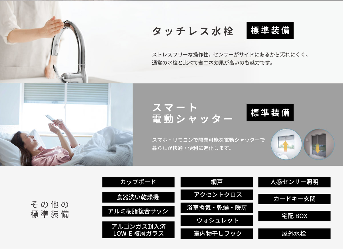 美都住販　平屋　建売　新築　大島　タッチレス水栓　ストレスフリーな操作性。　ストレスフリーな操作性。センサーがサイドにあるから汚れにくく、通常の水栓と比べて省エネ効果が高いのも魅力です。　スマート電動シャッター　スマホ・リモコンで開閉可能な電動シャッターで暮らしが快適・便利に進化します。　その他の標準装備　アルゴンガス封入済　LOW-E複層ガラス食器洗い乾燥機ウォシュレットアクセントクロス室内物干しフック屋外水栓人感センサー照明浴室換気・乾燥・暖房網戸カードキー玄関アルミ樹脂複合サッシ宅配BOXカップボード