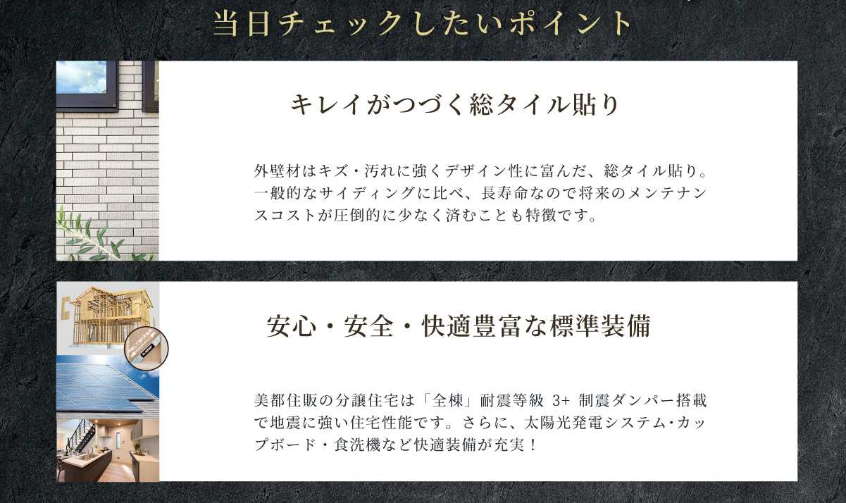 美都住販　綾瀬　建売　現地販売会　当日チェックしたいポイント　キレイがつづく総タイル貼り　外壁材はキズ・汚れに強くデザイン性に富んだ、総タイル貼り。一般的なサイディングに比べ、長寿命なので将来のメンテナンスコストが圧倒的に少なく済むことも特徴です。　安心・安全・快適豊富な標準装備　美都住販の分譲住宅は「全棟」耐震等級3+制震ダンパー搭載で地震に強い住宅性能です。さらに、太陽光発電システム・カップボード・食洗機など快適装備が充実！