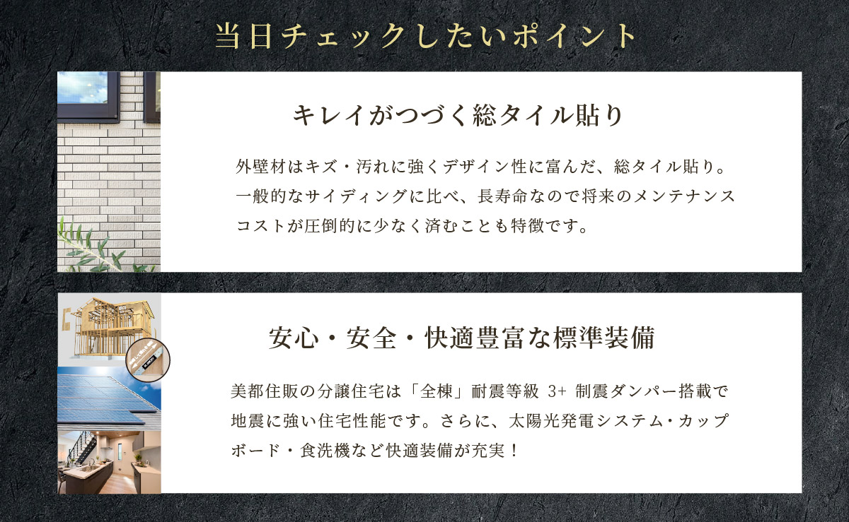 美都住販　綾瀬　建売　現地販売会　当日チェックしたいポイント　キレイがつづく総タイル貼り　外壁材はキズ・汚れに強くデザイン性に富んだ、総タイル貼り。一般的なサイディングに比べ、長寿命なので将来のメンテナンスコストが圧倒的に少なく済むことも特徴です。　安心・安全・快適豊富な標準装備　美都住販の分譲住宅は「全棟」耐震等級3+制震ダンパー搭載で地震に強い住宅性能です。さらに、太陽光発電システム・カップボード・食洗機など快適装備が充実！
