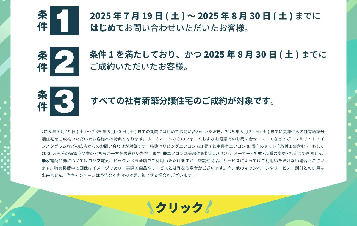美都住販　夏トク　キャンペーン　建売　新築　特典　条件1 2025年7月19日(土)～2025年8月30日(土)までにはじめてお問い合わせいただいたお客様。 条件2 条件1を満たしており、かつ2025年8月30日(土)までにご成約いただいたお客様。 条件3 すべての社有新築分譲住宅のご成約が対象です。 2025年7月1日(火)～2025年8月30日(土)までの期間にはじめてお問い合わせいただき、2025年8月30日(土)までに美都住販の社有新築分譲住宅をご成約いただいたお客様への特典となります。ホームページからのフォームおよびお電話でのお問い合せ・スーモなどのポータルサイト・インスタグラムなどの広告からのお問い合わせが対象です。特典はリビングエアコン(23畳)と主寝室エアコン(8畳)のセット(取付工事含む)、もしくは30万円分の家電商品券のどちらか一方をお選びいただけます。●エアコンは美都住販指定品となり、メーカー・型式・品番の変更・指定はできません。●家電商品券についてはコジマ電気、ビックカメラ全店でご利用いただけますが、店舗や商品、サービスによってはご利用いただけない場合がございます。特典掲載中の画像はイメージであり、実際の商品やサービスとは異なる場合がございます。尚、他のキャンペーンやサービス、割引との併用は出来ません。当キャンペーンは予告なく内容の変更、終了する場合がございます。 クリック