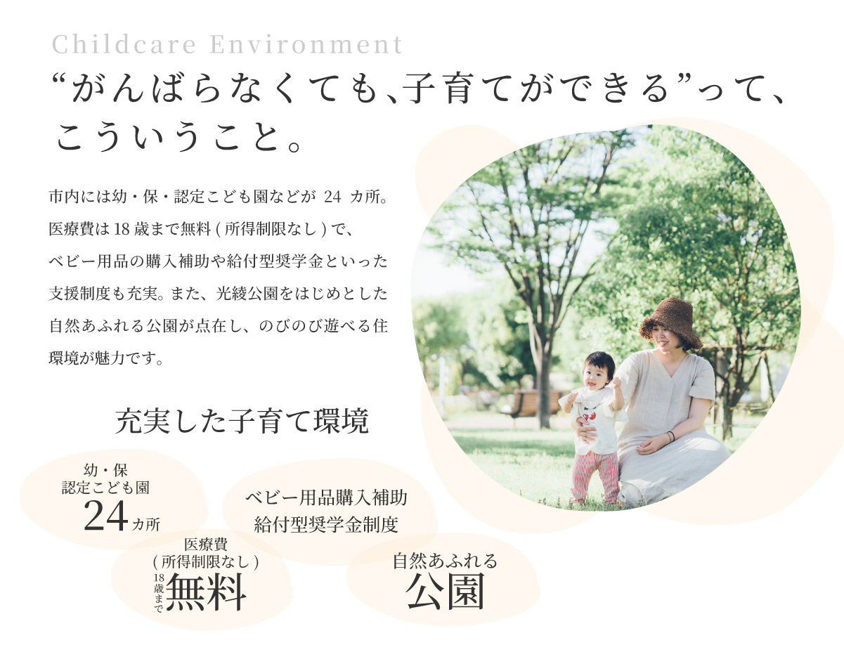 美都住販　綾瀬　建売 “がんばらなくても、子育てができる”って、こういうこと。 市内には幼・保・認定こども園などが24カ所。 医療費は18歳まで無料(所得制限なし)で、ベビー用品の購入補助や給付型奨学金といった支援制度も充実。 また、光綾公園をはじめとした自然あふれる公園が点在し、のびのび遊べる住環境が魅力です。 充実した子育て環境