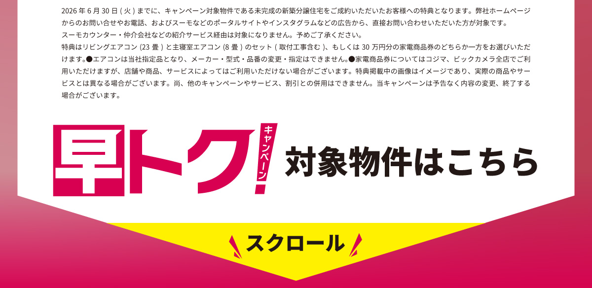 美都住販　建売　キャンペーン　2026年6月30日(火)までに、キャンペーン対象物件である未完成の新築分譲住宅をご成約いただいたお客様への特典となります。弊社ホームページからのお問い合せやお電話、およびスーモなどのポータルサイトやインスタグラムなどの広告から、直接お問い合わせいただいた方が対象です。スーモカウンター・仲介会社などの紹介サービス経由は対象になりません。予めご了承ください。特典はリビングエアコン(23畳)と主寝室エアコン(8畳)のセット(取付工事含む)、もしくは30万円分の家電商品券のどちらか一方をお選びいただけます。●エアコンは当社指定品となり、メーカー・型式・品番の変更・指定はできません。●家電商品券についてはコジマ、ビックカメラ全店でご利用いただけますが、店舗や商品、サービスによってはご利用いただけない場合がございます。特典掲載中の画像はイメージであり、実際の商品やサービスとは異なる場合がございます。尚、他のキャンペーンやサービス、割引との併用はできません。当キャンペーンは予告なく内容の変更、終了する場合がございます。 早得キャンぺーン対象物件はこちら　スクロール