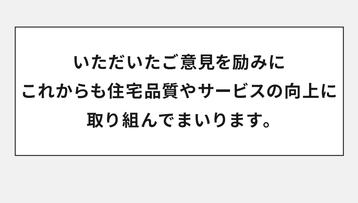 いただいたご意見を励みにこれからも住宅品質やサービスの向上に取り組んでまいります。