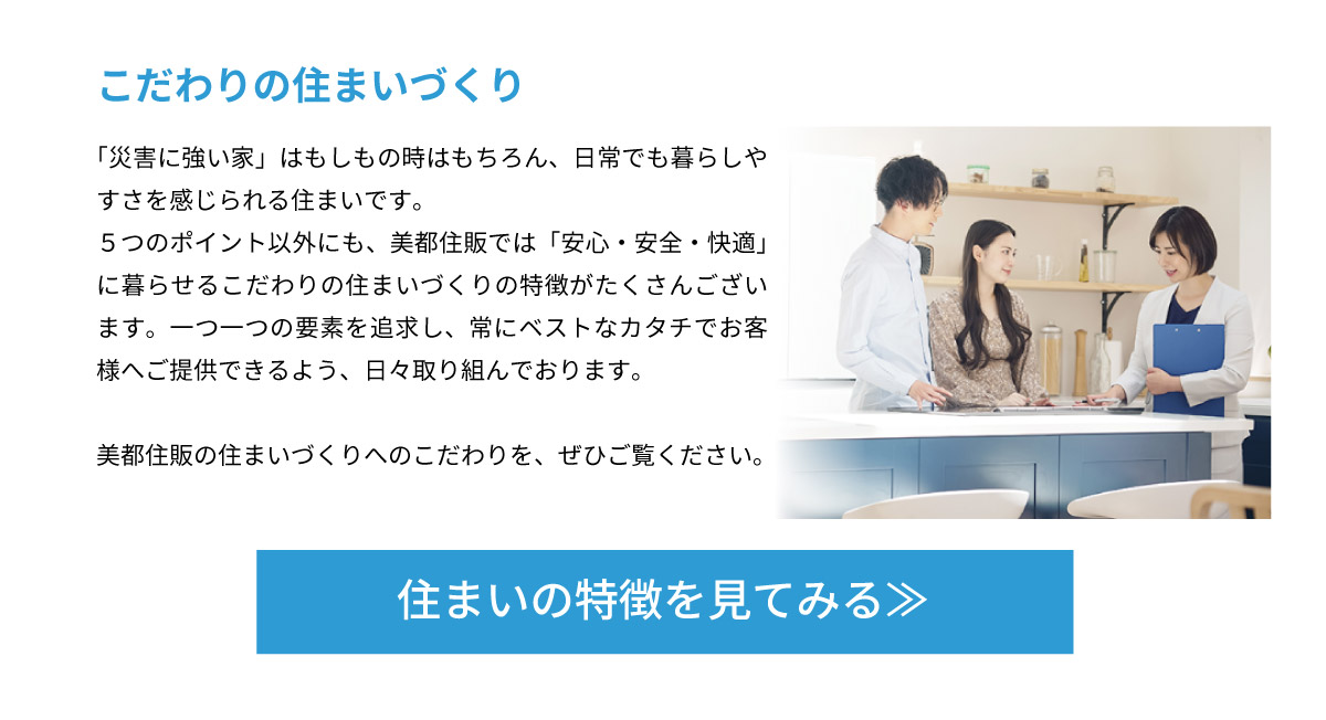 美都住販　建売　新築　戸建て こだわりの住まいづくり　「災害に強い家」はもしもの時はもちろん、日常でも暮らしやすさを感じられる住まいです。５つのポイント以外にも、美都住販では「安心・安全・快適」に暮らせるこだわりの住まいづくりの特徴がたくさんございます。一つ一つの要素を追求し、常にベストなカタチでお客様へご提供できるよう、日々取り組んでおります。 美都住販の住まいづくりへのこだわりを、ぜひご覧ください。