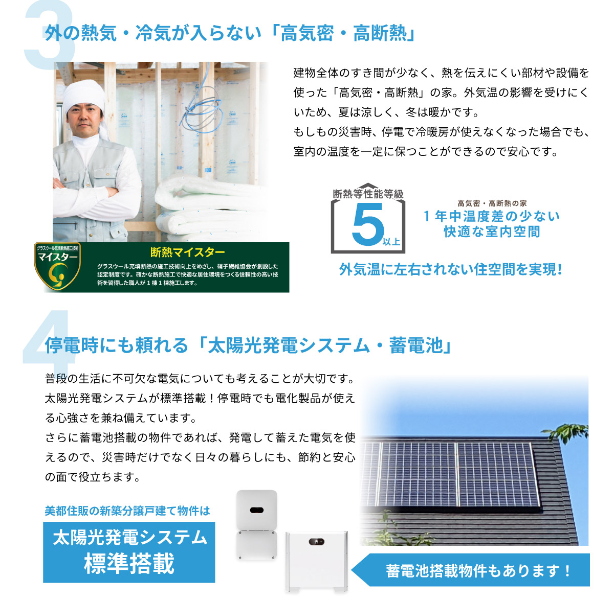 美都住販　建売　新築　戸建て　3 外の熱気・冷気が入らない「高気密・高断熱」 建物全体のすき間が少なく、熱を伝えにくい部材や設備を使った「高気密・高断熱」の家。外気温の影響を受けにくいため、夏は涼しく、冬は暖かです。もしもの災害時、停電で冷暖房が使えなくなった場合でも、室内の温度を一定に保つことができるので安心です。 断熱等性能等級5以上　4 停電時にも頼れる「太陽光発電システム・蓄電池」 普段の生活に不可欠な電気についても考えることが大切です。 太陽光発電システムが標準搭載！停電時でも電化製品が使える心強さを兼ね備えています。さらに蓄電池搭載の物件であれば、発電して蓄えた電気を使えるので、災害時だけでなく日々の暮らしにも、節約と安心の面で役立ちます。