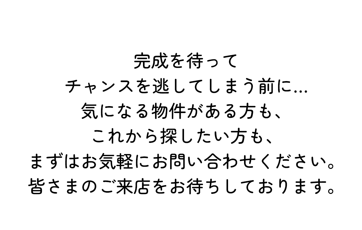 完成を待ってチャンスを逃してしまう前に…気になる物件がある方も、これから探したい方も、 まずはお気軽にお問い合わせください。皆さまのご来店をお待ちしております。