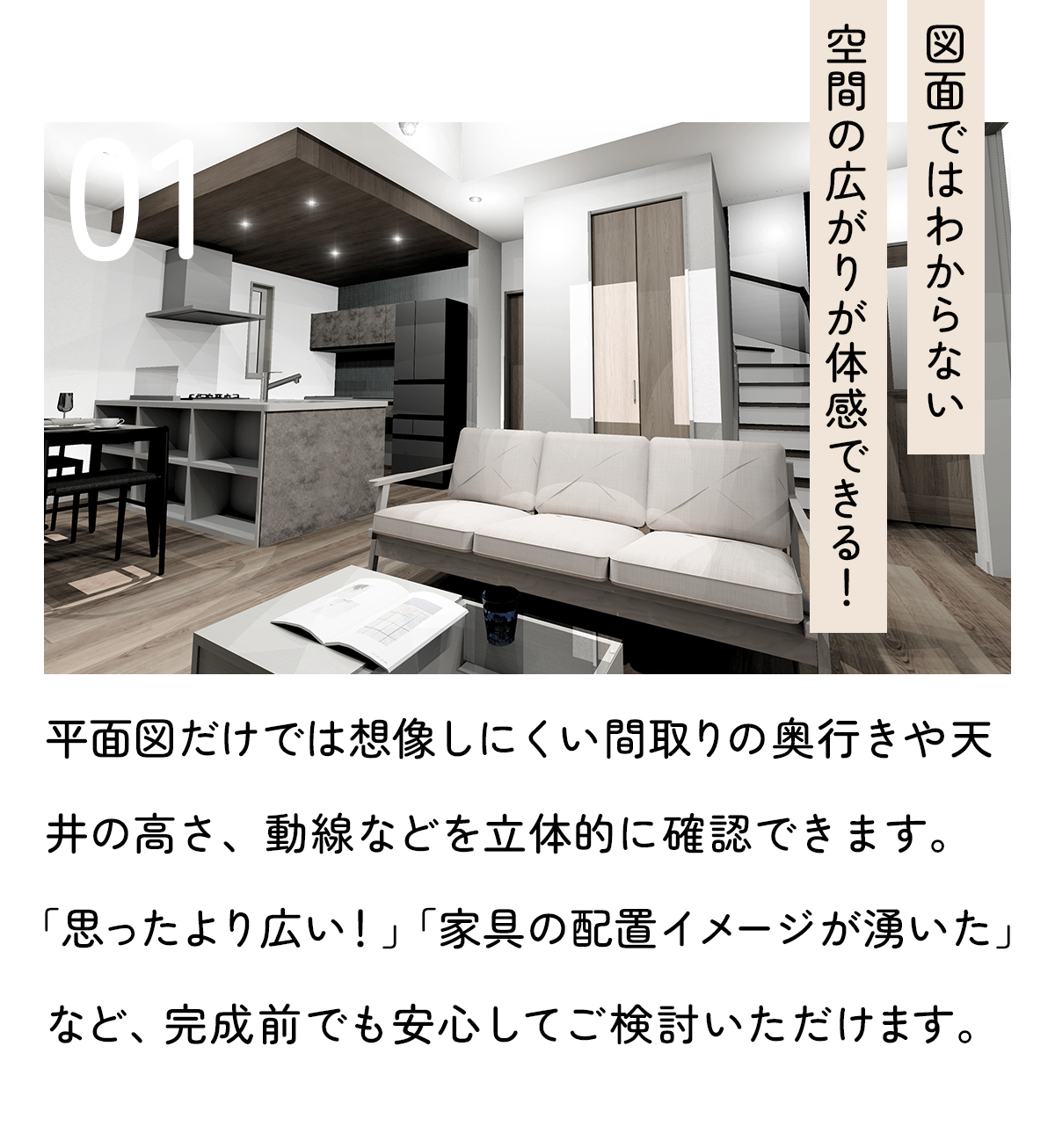「図面ではわからない「空間の広がり」が体感できる！」平面図だけでは想像しにくい間取りの奥行きや天井の高さ、動線などを立体的に確認できます。「思ったより広い！」「家具の配置イメージが湧いた」など、完成前でも安心してご検討いただけます。