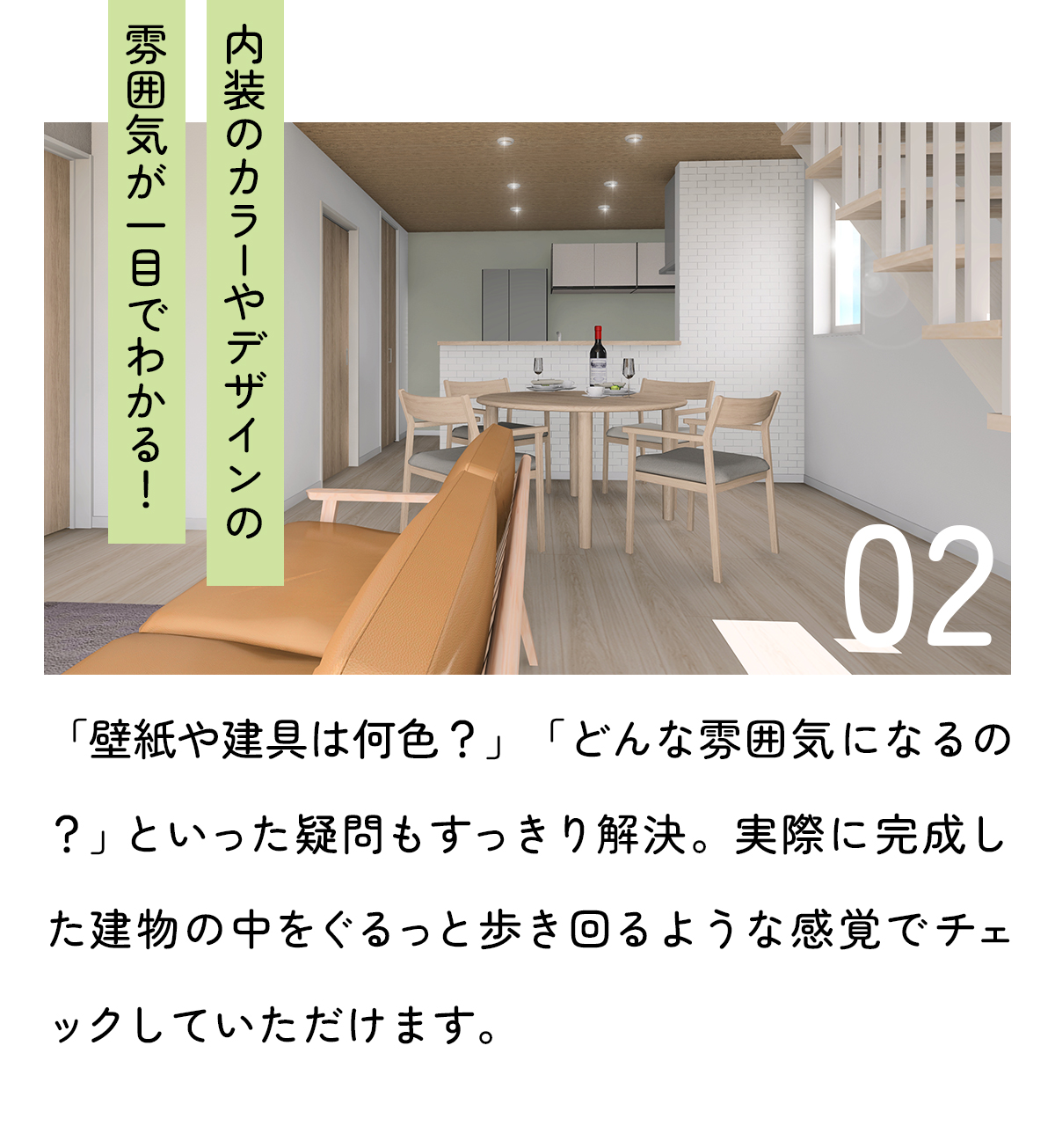 「内装のカラーやデザインの雰囲気が一目でわかる！」「壁紙や建具は何色？」「どんな雰囲気のインテリアになるの？」といった疑問もすっきり解決。実際に完成した建物の中を歩き回るような感覚でチェックしていただけます。