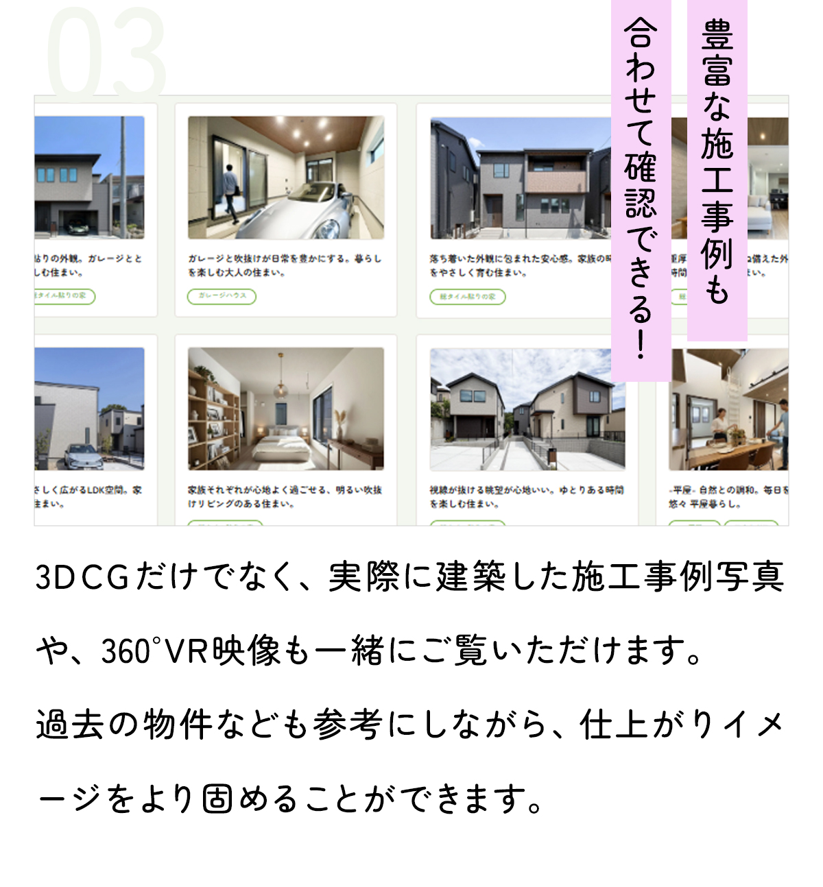 「豊富な施工事例も合わせて確認できる！」3Dパースだけでなく、実際に建築した施工事例写真や、360°VR映像も一緒にご覧いただけます。過去の物件なども参考にしながら、仕上がりイメージをより固めることができます。