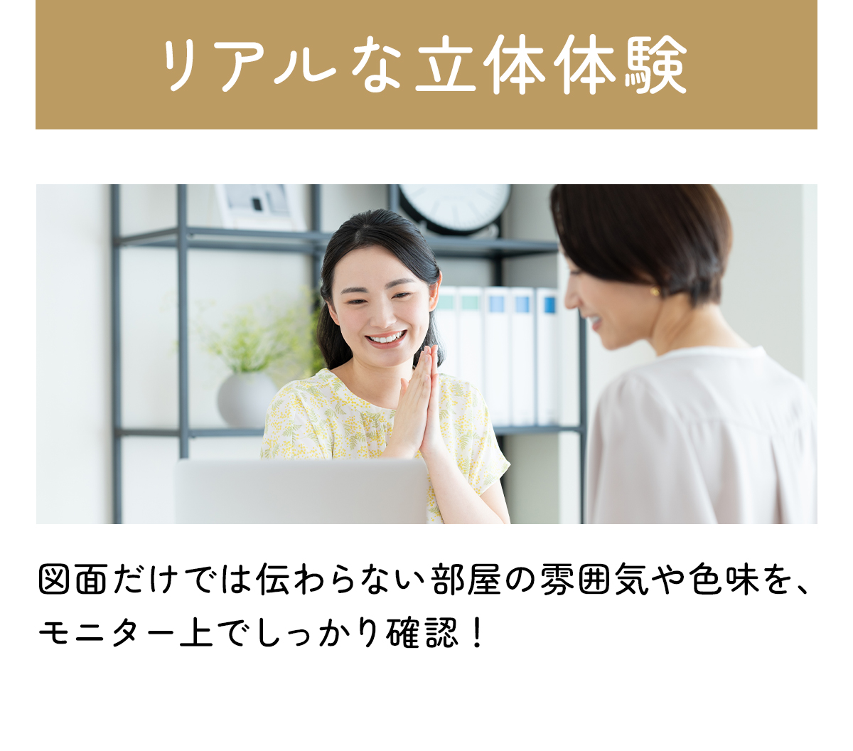 リアルな立体体験：図面だけでは伝わらない部屋の雰囲気や色味を、モニター上でしっかり確認！