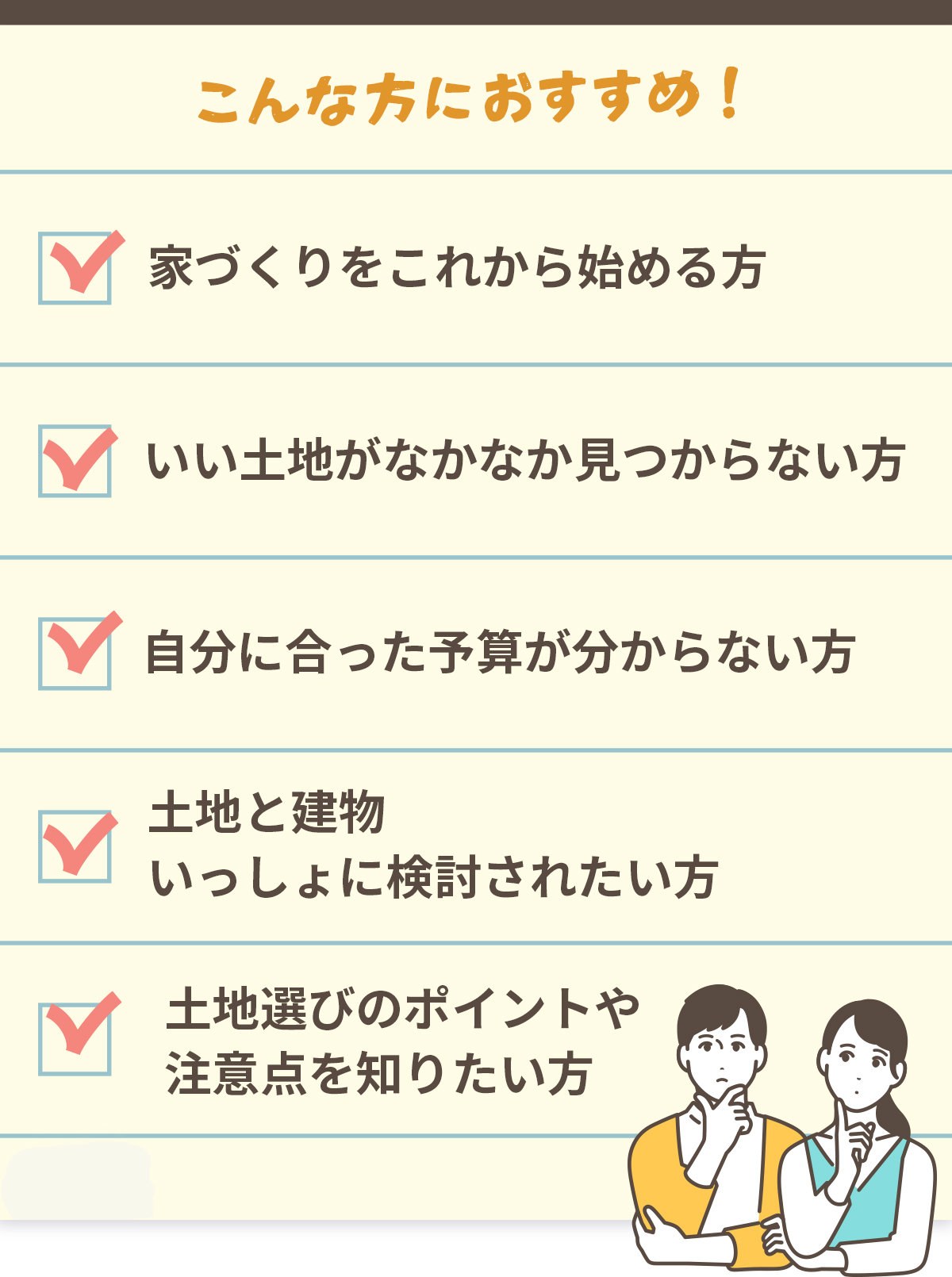 こんな方におすすめ　家づくりをこれから始める方　いい土地がなかなか見つからない方　自分に合った予算が分からない方　土地と建物いっしょに検討されたい方　土地選びのポイントや注意点を知りたい方