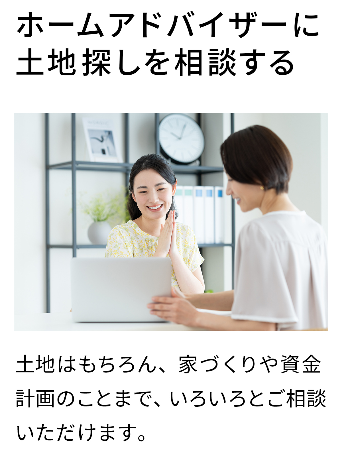 ホームアドバイザーに土地探しを相談する　土地はもちろん、家づくりや資金計画のことまで、いろいろとご相談いただけます。