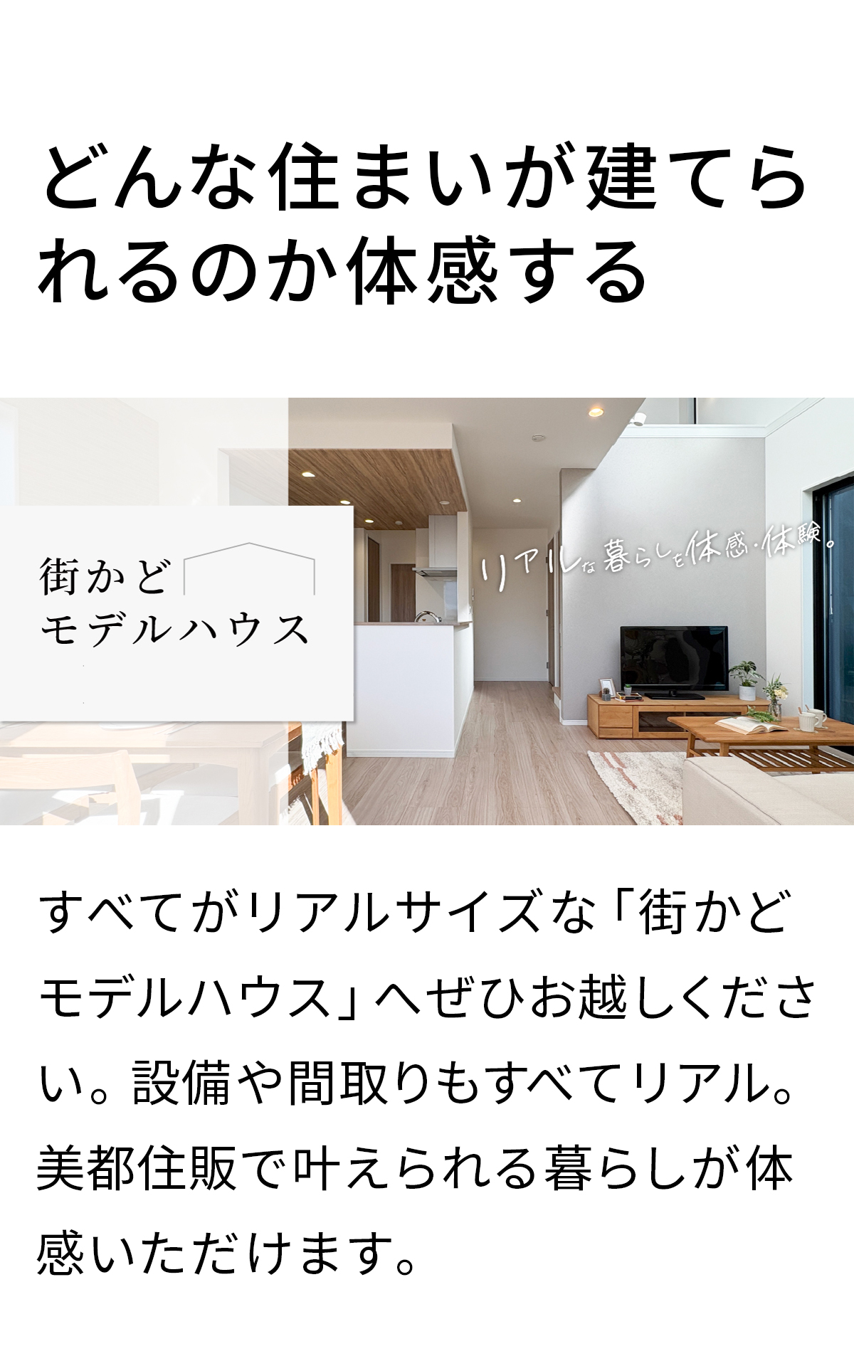 どんな住まいが建てられるのか体感する　すべてがリアルサイズな「街かどモデルハウス」へぜひお越しください。設備や間取りもすべてリアル。美都住販で叶えられる暮らしが体感いただけます。