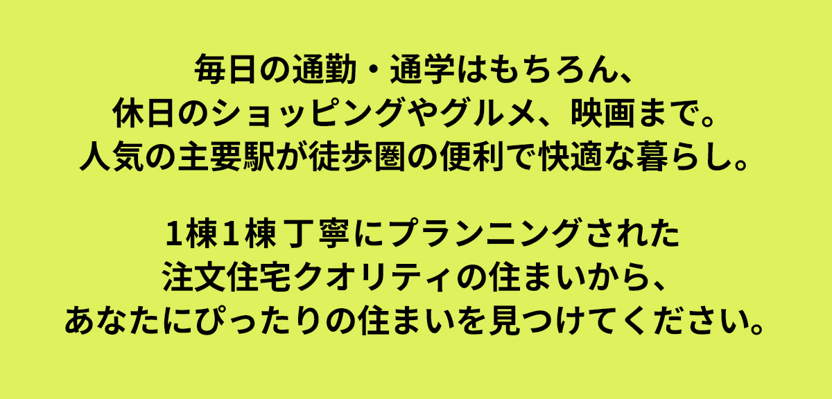 毎日の通勤・通学はもちろん、休日のショッピングやグルメ、映画まで。人気の主要駅が徒歩圏の便利で快適な暮らし。1棟1棟丁寧にプランニングされた注文住宅クオリティの住まいから、あなたにぴったりの住まいを見つけてください。