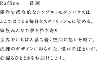 Raffine　洗練　優雅で都会的なシンプル・モダンハウスはここではじまる毎日をスタイリッシュに染める。家族みんなで夢を持ち寄り世界でいちばん落ち着く空間に想いを紡ぐ。洗練のデザインに彩られた、憧れの住まいが、心躍るひとときをお届けします。