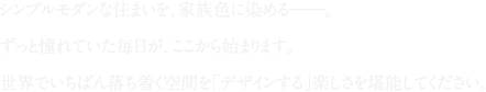 シンプルモダンな住まいを、家族色に染める。ずっと憧れていた毎日が、ここから始まります。世界でいちばん落ち着く空間を「デザインする」楽しさを堪能してください。