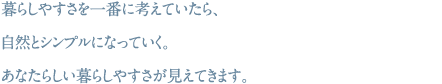 暮らしやすさを一番に考えていたら、自然とシンプルになっていく。あなたらしい暮らしやすさが見えてきます。